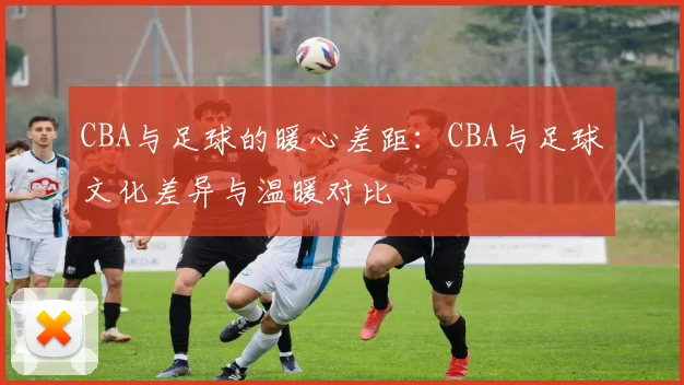 CBA与足球的暖心差距：CBA与足球文化差异与温暖对比
