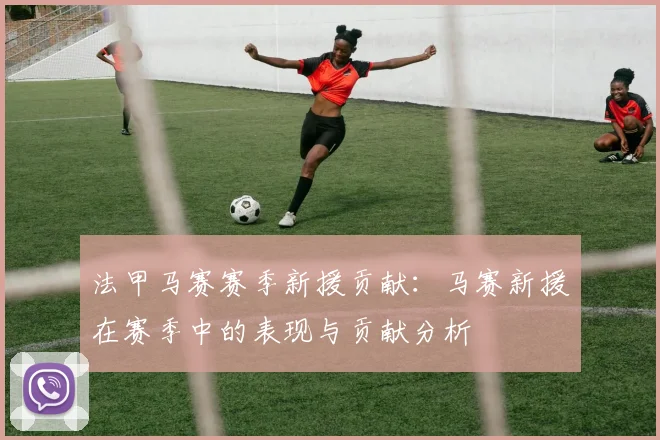 法甲马赛赛季新援贡献：马赛新援在赛季中的表现与贡献分析
