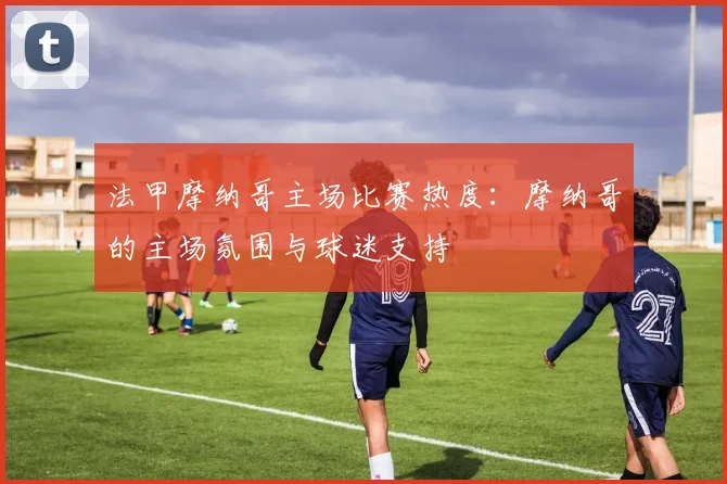 法甲摩纳哥主场比赛热度：摩纳哥的主场氛围与球迷支持