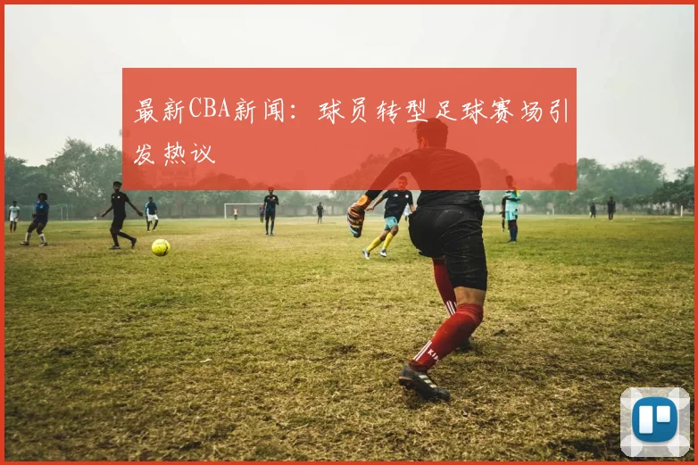 最新CBA新闻：球员转型足球赛场引发热议