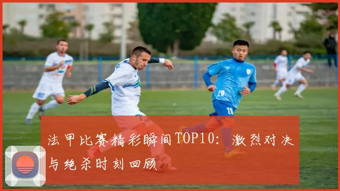 法甲比赛精彩瞬间TOP10：激烈对决与绝杀时刻回顾
