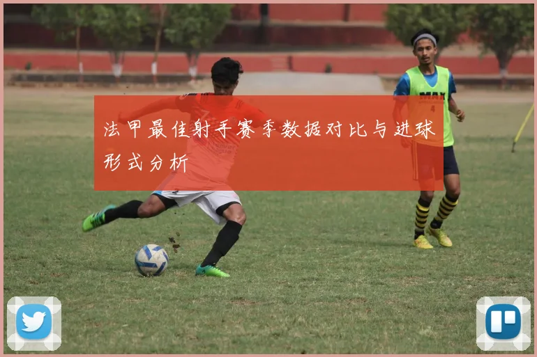 法甲最佳射手赛季数据对比与进球形式分析