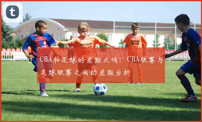 CBA和足球的差距大吗：CBA联赛与足球联赛之间的差距分析